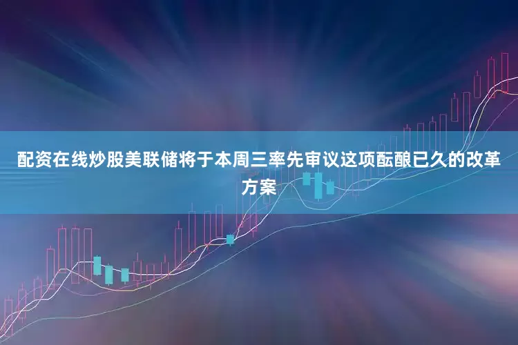 配资在线炒股美联储将于本周三率先审议这项酝酿已久的改革方案