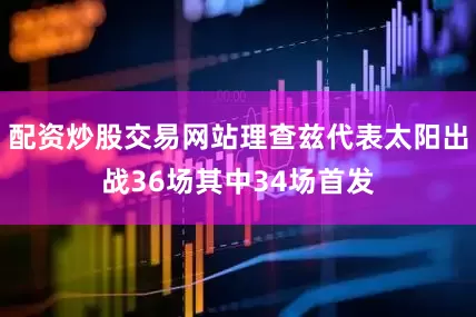 配资炒股交易网站理查兹代表太阳出战36场其中34场首发