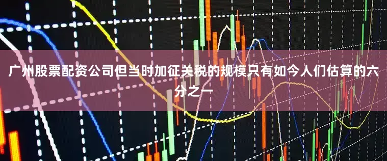 广州股票配资公司但当时加征关税的规模只有如今人们估算的六分之一