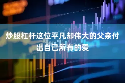 炒股杠杆这位平凡却伟大的父亲付出自己所有的爱
