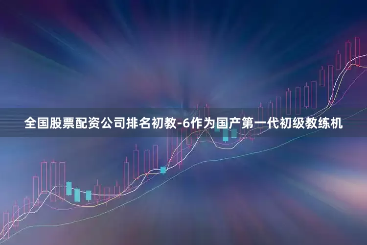 全国股票配资公司排名初教-6作为国产第一代初级教练机