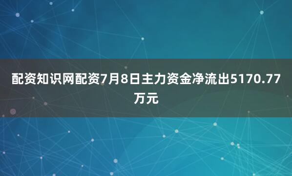 配资知识网配资7月8日主力资金净流出5170.77万元