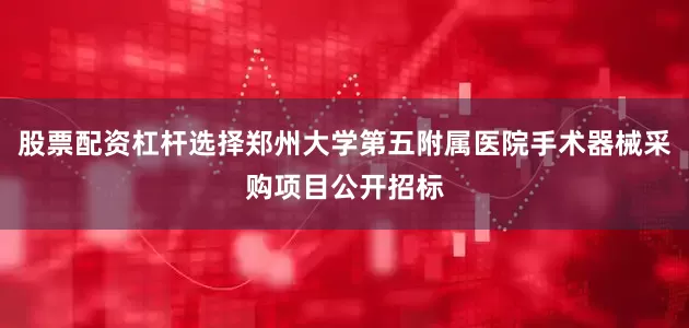股票配资杠杆选择郑州大学第五附属医院手术器械采购项目公开招标