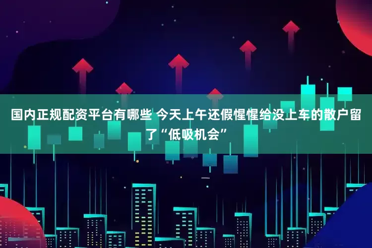 国内正规配资平台有哪些 今天上午还假惺惺给没上车的散户留了“低吸机会”