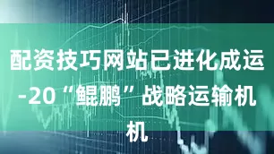 配资技巧网站已进化成运-20“鲲鹏”战略运输机
