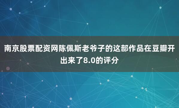 南京股票配资网陈佩斯老爷子的这部作品在豆瓣开出来了8.0的评分