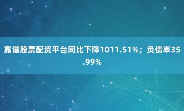 靠谱股票配资平台同比下降1011.51%；负债率35.99%