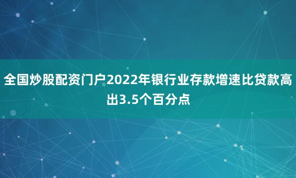 全国炒股配资门户2022年银行业存款增速比贷款高出3.5个百分点