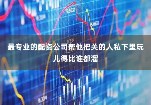 最专业的配资公司帮他把关的人私下里玩儿得比谁都溜
