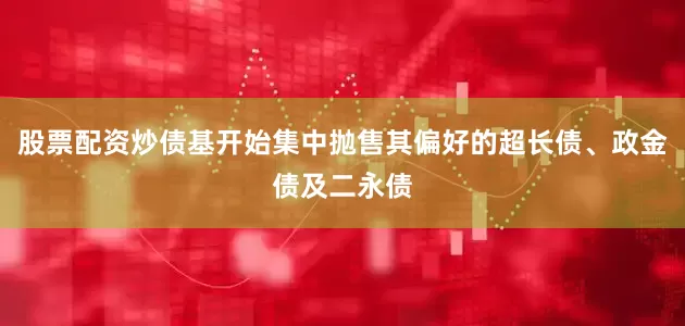 股票配资炒债基开始集中抛售其偏好的超长债、政金债及二永债
