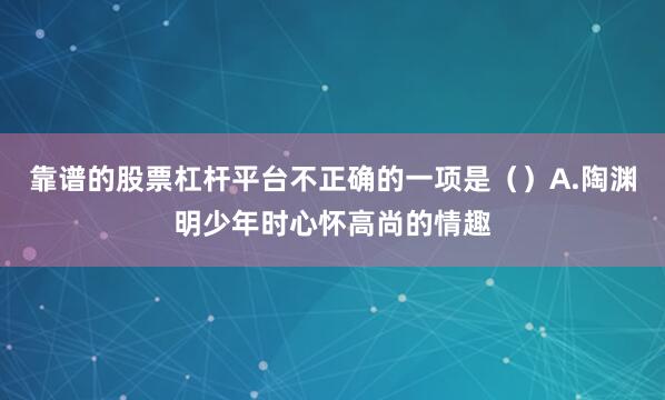 靠谱的股票杠杆平台不正确的一项是（）A.陶渊明少年时心怀高尚的情趣